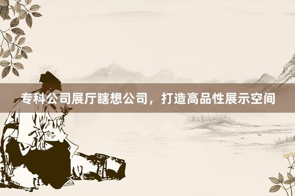 专科公司展厅瞎想公司，打造高品性展示空间